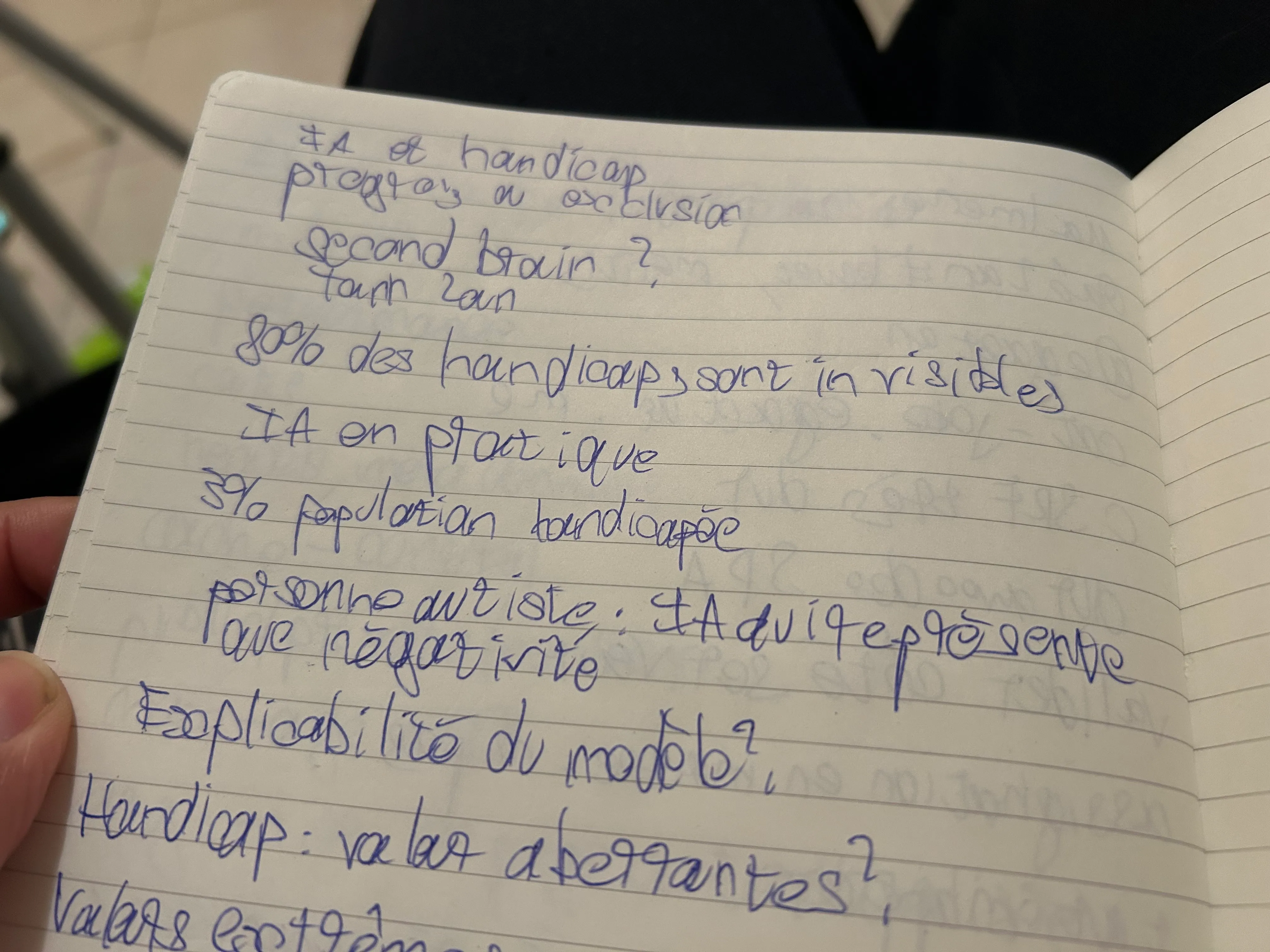 Photo de mon carnet de note avec mon écriture manuscrite. On peut lire : "Ia et handicapt, progrès ou exclusion. Second brain ? Tanh Lan. 80% des handicaps sont invisibles. IA en pratique. 3% population handicapée. Personne autiste : IA qui représente que négativité. Explicabilité du modèle ? Handicap : valeur aberrantes ? Valeurs extrêmes"